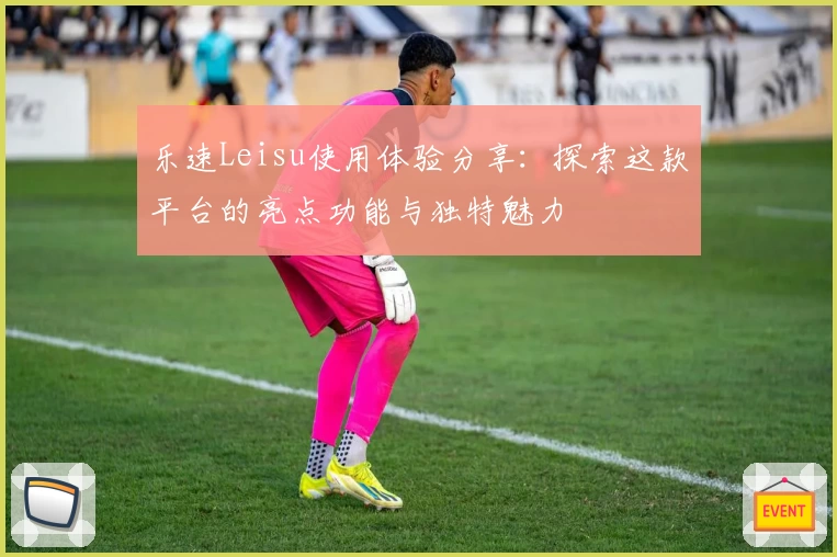 乐速Leisu使用体验分享：探索这款平台的亮点功能与独特魅力