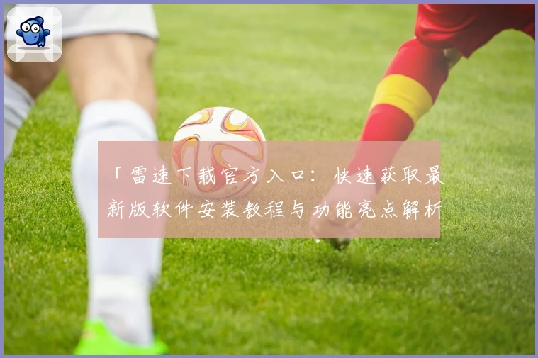 「雷速下载官方入口：快速获取最新版软件安装教程与功能亮点解析」