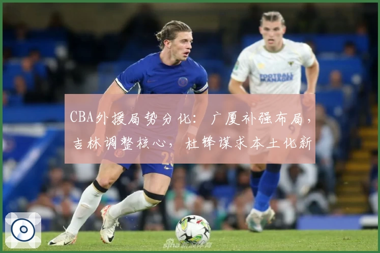 CBA外援局势分化：广厦补强布局，吉林调整核心，杜锋谋求本土化新尝试