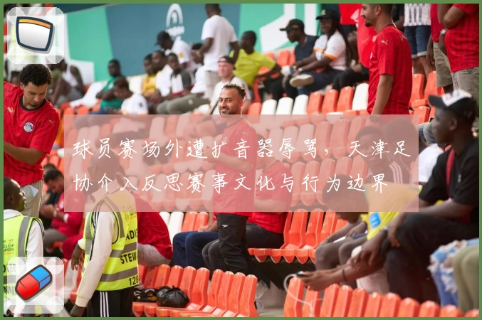 球员赛场外遭扩音器辱骂,天津足协介入反思赛事文化与行为边界