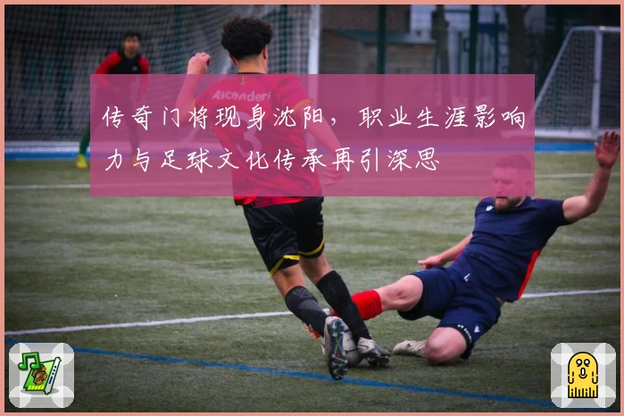 传奇门将现身沈阳,职业生涯影响力与足球文化传承再引深思