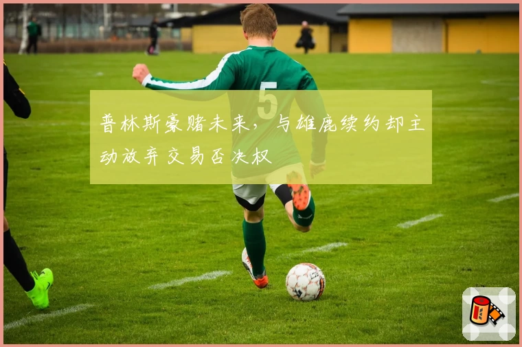 普林斯豪赌未来，与雄鹿续约却主动放弃交易否决权
