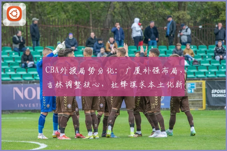 CBA外援局势分化:广厦补强布局,吉林调整核心,杜锋谋求本土化新尝试