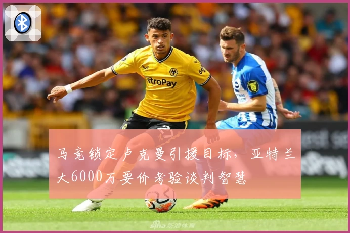 马竞锁定卢克曼引援目标，亚特兰大6000万要价考验谈判智慧