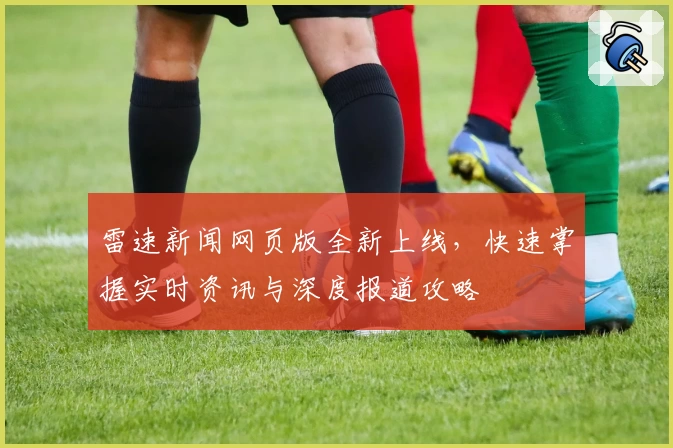雷速新闻网页版全新上线，快速掌握实时资讯与深度报道攻略