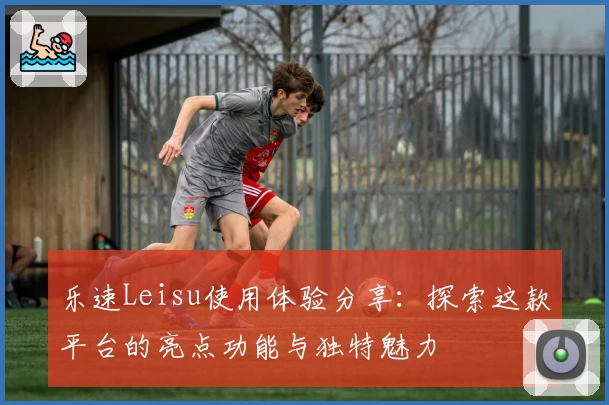 乐速Leisu使用体验分享：探索这款平台的亮点功能与独特魅力
