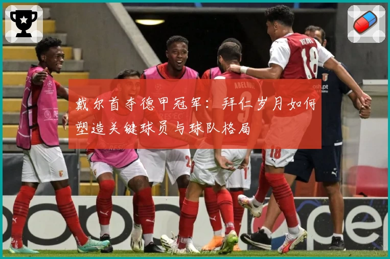 戴尔首夺德甲冠军:拜仁岁月如何塑造关键球员与球队格局