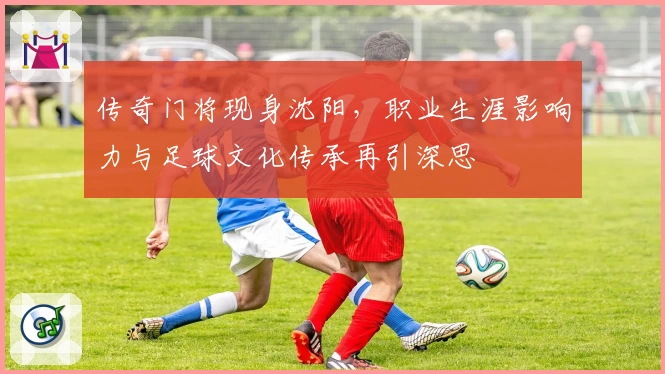传奇门将现身沈阳,职业生涯影响力与足球文化传承再引深思